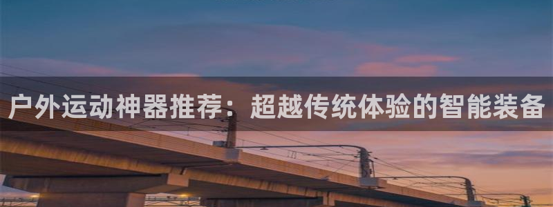 意昂4娱乐平台：户外运动神器推荐：超越传统体验的智能装备