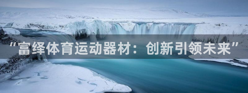 意昂体育4招商电话号码：“富绎体育运动器材：创新引领