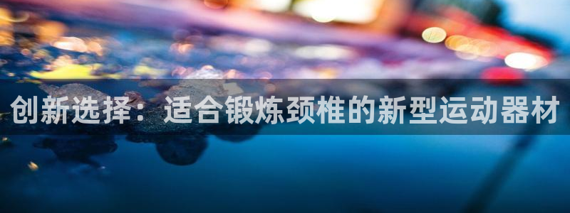 意昂体育4招商电话是多少号码：创新选择：适合锻炼颈椎