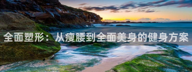 意昂4娱乐首页官网下载：全面塑形：从瘦腰到全面美身的