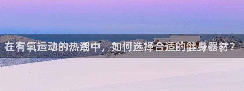 意昂体育4招商电话：在有氧运动的热潮中，如何选择合适