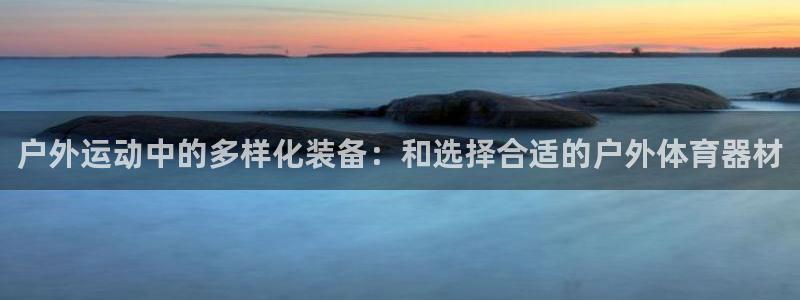 意昂体育4平台假的吗是真的吗：户外运动中的多样化装备：和选择